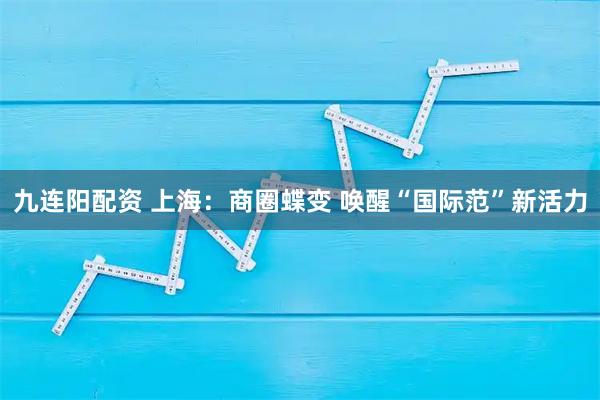 九连阳配资 上海：商圈蝶变 唤醒“国际范”新活力