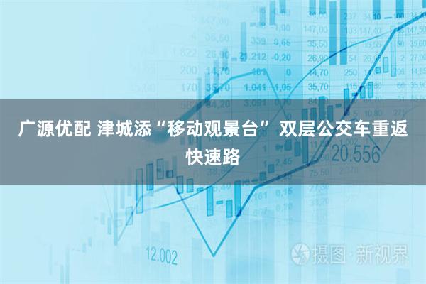 广源优配 津城添“移动观景台” 双层公交车重返快速路