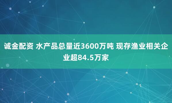 诚金配资 水产品总量近3600万吨 现存渔业相关企业超84.5万家