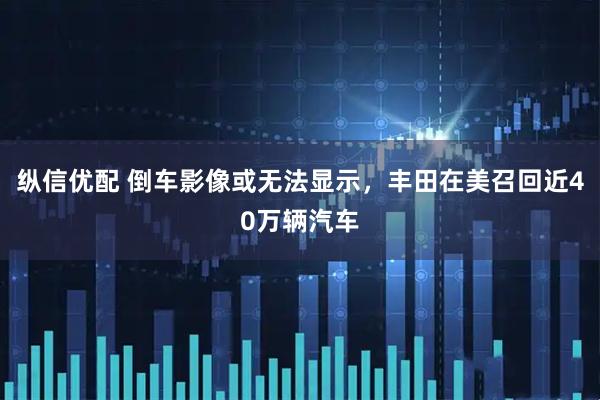 纵信优配 倒车影像或无法显示，丰田在美召回近40万辆汽车