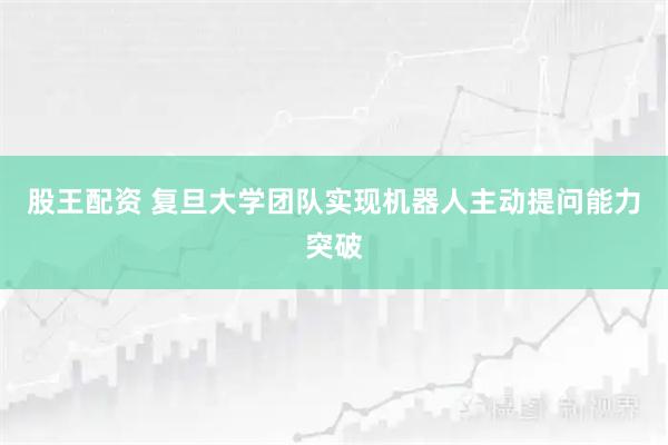 股王配资 复旦大学团队实现机器人主动提问能力突破