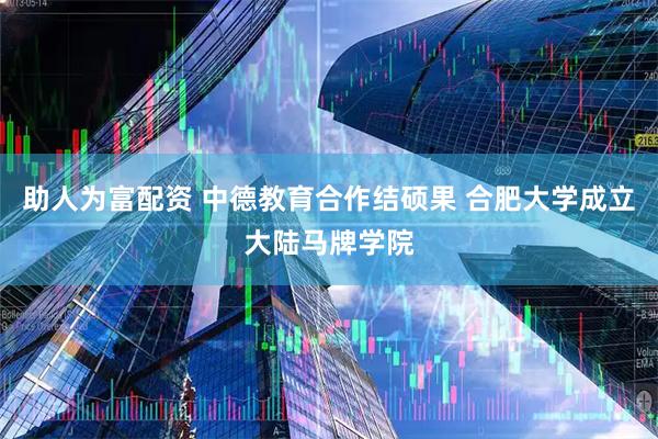 助人为富配资 中德教育合作结硕果 合肥大学成立大陆马牌学院