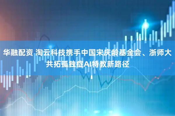 华融配资 淘云科技携手中国宋庆龄基金会、浙师大共拓孤独症AI特教新路径
