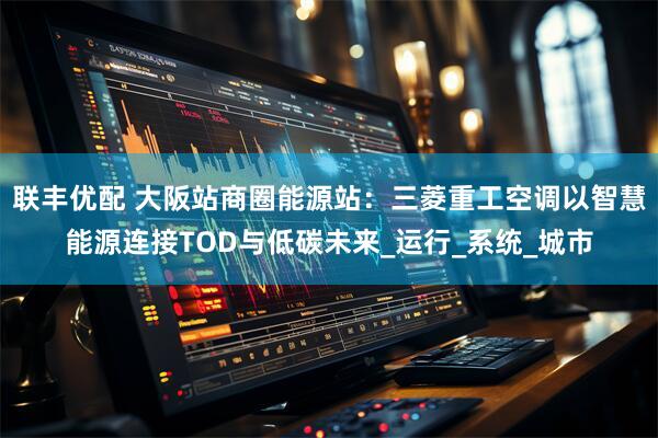 联丰优配 大阪站商圈能源站：三菱重工空调以智慧能源连接TOD与低碳未来_运行_系统_城市