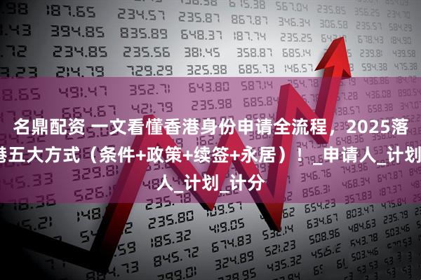 名鼎配资 一文看懂香港身份申请全流程，2025落户香港五大方式（条件+政策+续签+永居）！_申请人_计划_计分
