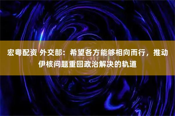 宏粤配资 外交部：希望各方能够相向而行，推动伊核问题重回政治解决的轨道