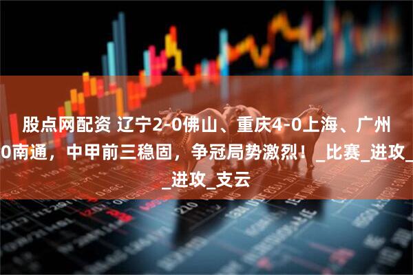 股点网配资 辽宁2-0佛山、重庆4-0上海、广州豹1-0南通，中甲前三稳固，争冠局势激烈！_比赛_进攻_支云