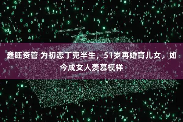 鑫旺资管 为初恋丁克半生，51岁再婚育儿女，如今成女人羡慕模样