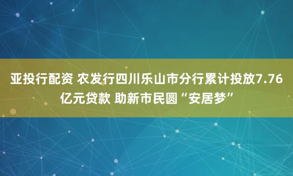 亚投行配资 农发行四川乐山市分行累计投放7.76亿元贷款 助新市民圆“安居梦”