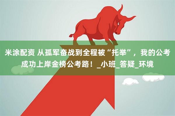 米涂配资 从孤军奋战到全程被“托举”，我的公考成功上岸金榜公考路！_小班_答疑_环境