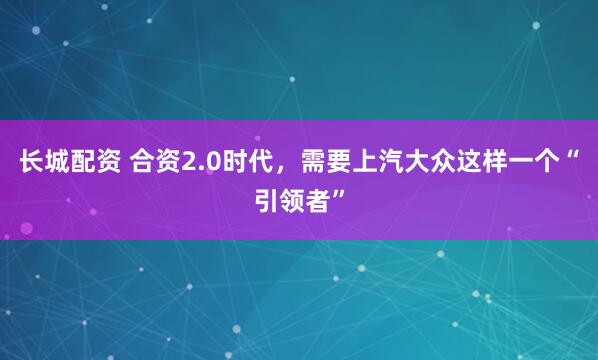 长城配资 合资2.0时代，需要上汽大众这样一个“引领者”