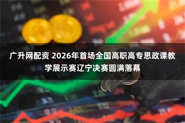 广升网配资 2026年首场全国高职高专思政课教学展示赛辽宁决赛圆满落幕