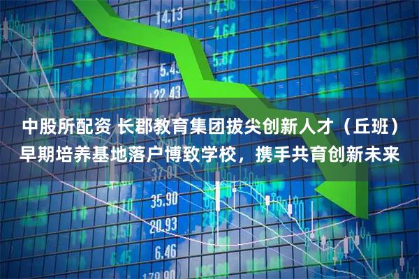 中股所配资 长郡教育集团拔尖创新人才（丘班）早期培养基地落户博致学校，携手共育创新未来