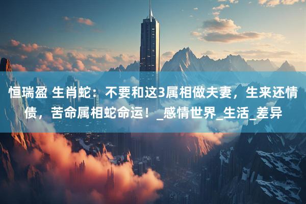 恒瑞盈 生肖蛇：不要和这3属相做夫妻，生来还情债，苦命属相蛇命运！_感情世界_生活_差异