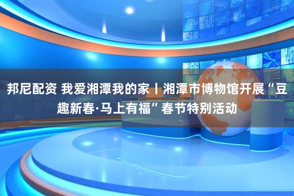 邦尼配资 我爱湘潭我的家丨湘潭市博物馆开展“豆趣新春·马上有福”春节特别活动