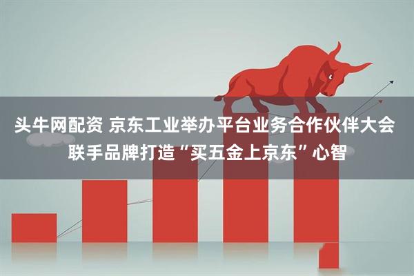 头牛网配资 京东工业举办平台业务合作伙伴大会 联手品牌打造“买五金上京东”心智