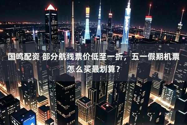 国鸣配资 部分航线票价低至一折，五一假期机票怎么买最划算？
